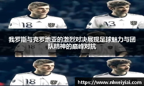我罗斯与克罗地亚的激烈对决展现足球魅力与团队精神的巅峰对抗