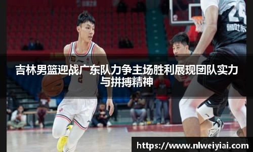 吉林男篮迎战广东队力争主场胜利展现团队实力与拼搏精神