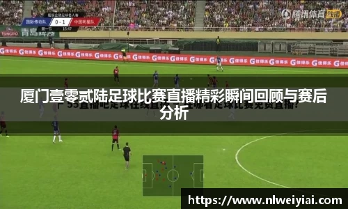 厦门壹零贰陆足球比赛直播精彩瞬间回顾与赛后分析