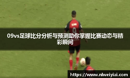 09vs足球比分分析与预测助你掌握比赛动态与精彩瞬间