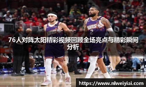 76人对阵太阳精彩视频回顾全场亮点与精彩瞬间分析