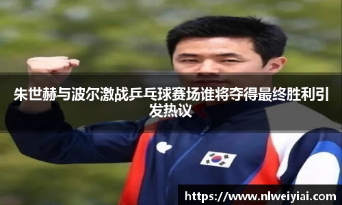 朱世赫与波尔激战乒乓球赛场谁将夺得最终胜利引发热议