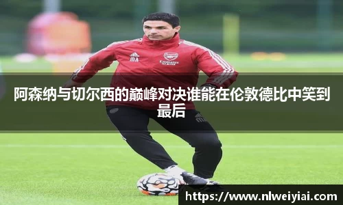 阿森纳与切尔西的巅峰对决谁能在伦敦德比中笑到最后